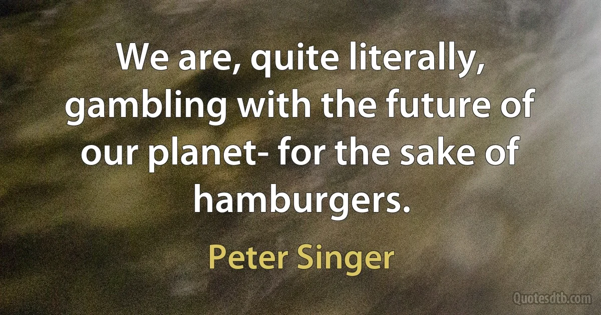 We are, quite literally, gambling with the future of our planet- for the sake of hamburgers. (Peter Singer)