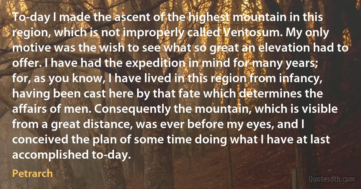 To-day I made the ascent of the highest mountain in this region, which is not improperly called Ventosum. My only motive was the wish to see what so great an elevation had to offer. I have had the expedition in mind for many years; for, as you know, I have lived in this region from infancy, having been cast here by that fate which determines the affairs of men. Consequently the mountain, which is visible from a great distance, was ever before my eyes, and I conceived the plan of some time doing what I have at last accomplished to-day. (Petrarch)