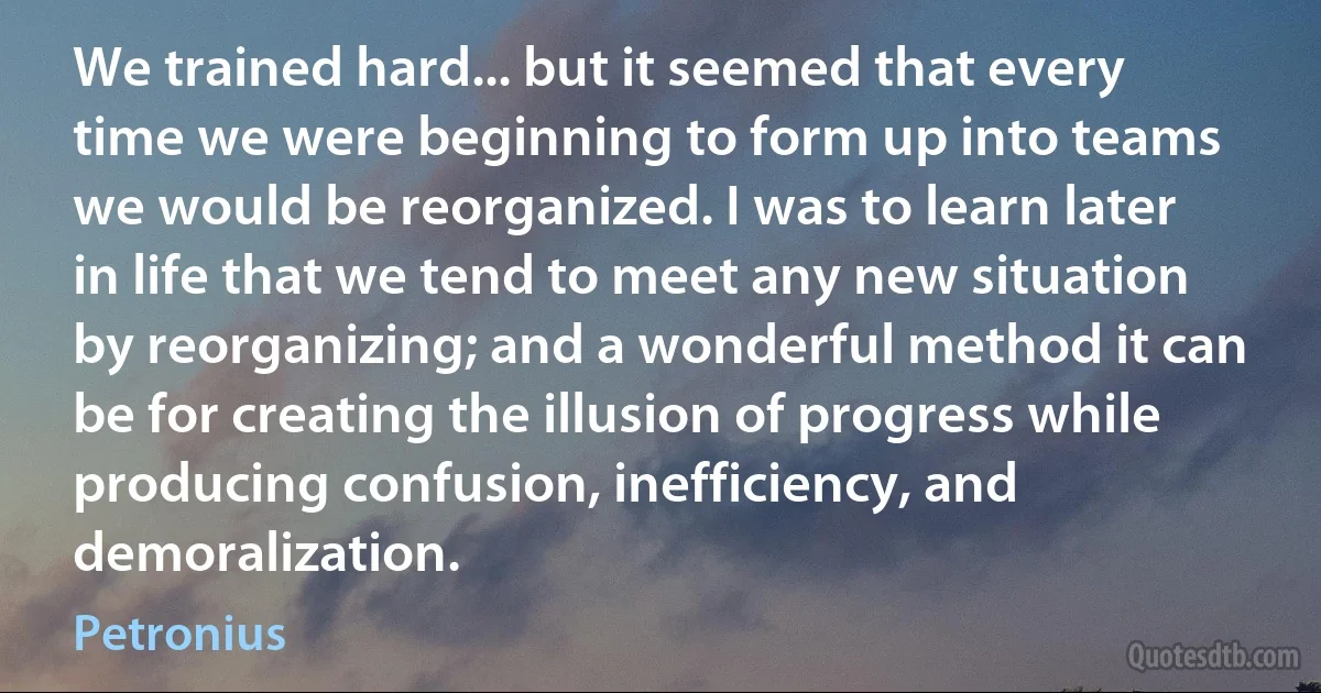 We trained hard... but it seemed that every time we were beginning to form up into teams we would be reorganized. I was to learn later in life that we tend to meet any new situation by reorganizing; and a wonderful method it can be for creating the illusion of progress while producing confusion, inefficiency, and demoralization. (Petronius)