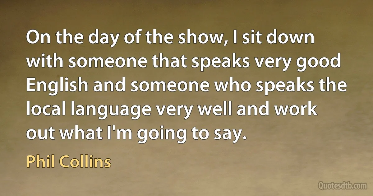 On the day of the show, I sit down with someone that speaks very good English and someone who speaks the local language very well and work out what I'm going to say. (Phil Collins)