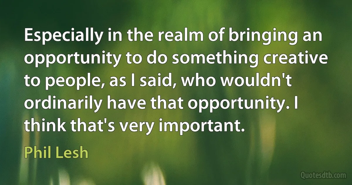 Especially in the realm of bringing an opportunity to do something creative to people, as I said, who wouldn't ordinarily have that opportunity. I think that's very important. (Phil Lesh)