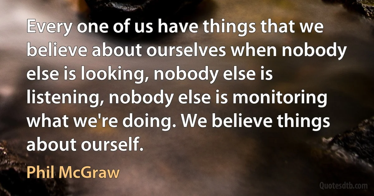 Every one of us have things that we believe about ourselves when nobody else is looking, nobody else is listening, nobody else is monitoring what we're doing. We believe things about ourself. (Phil McGraw)