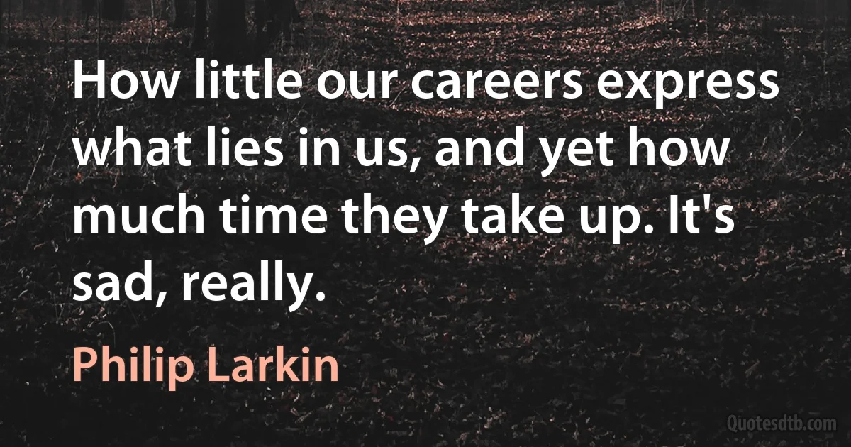 How little our careers express what lies in us, and yet how much time they take up. It's sad, really. (Philip Larkin)