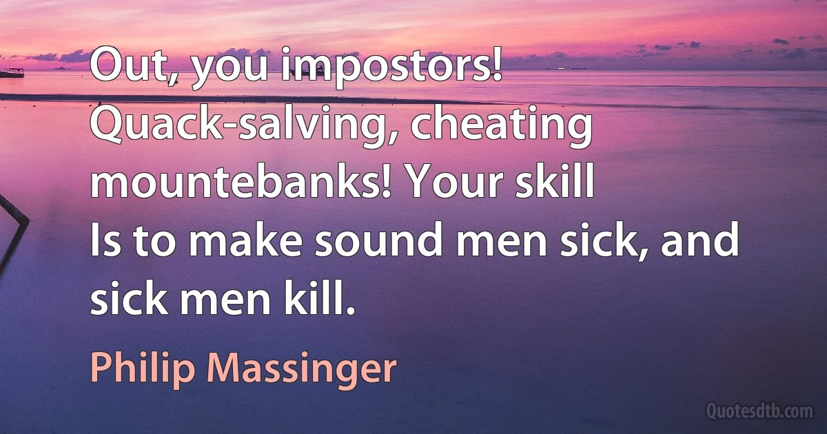 Out, you impostors!
Quack-salving, cheating mountebanks! Your skill
Is to make sound men sick, and sick men kill. (Philip Massinger)