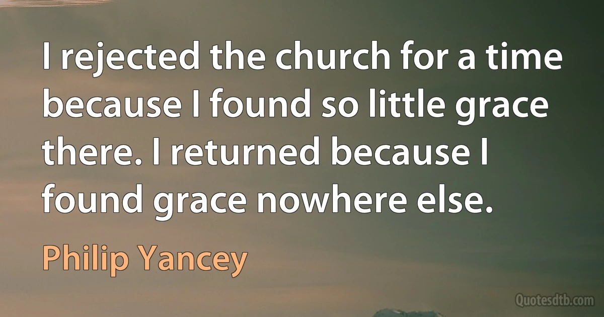 I rejected the church for a time because I found so little grace there. I returned because I found grace nowhere else. (Philip Yancey)