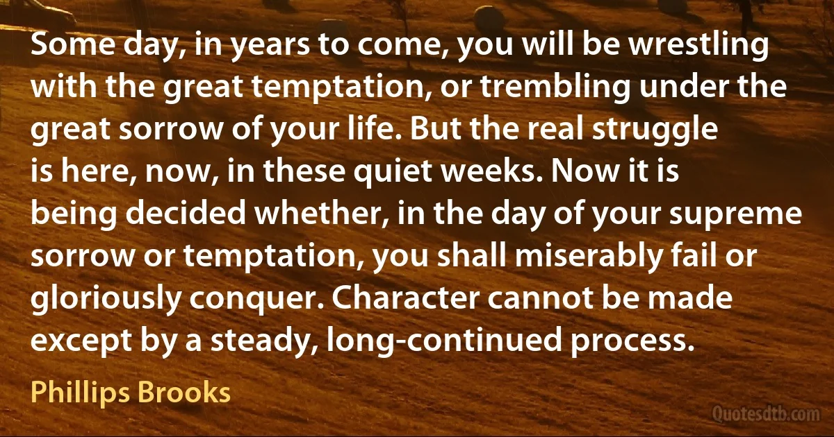 Some day, in years to come, you will be wrestling with the great temptation, or trembling under the great sorrow of your life. But the real struggle is here, now, in these quiet weeks. Now it is being decided whether, in the day of your supreme sorrow or temptation, you shall miserably fail or gloriously conquer. Character cannot be made except by a steady, long-continued process. (Phillips Brooks)