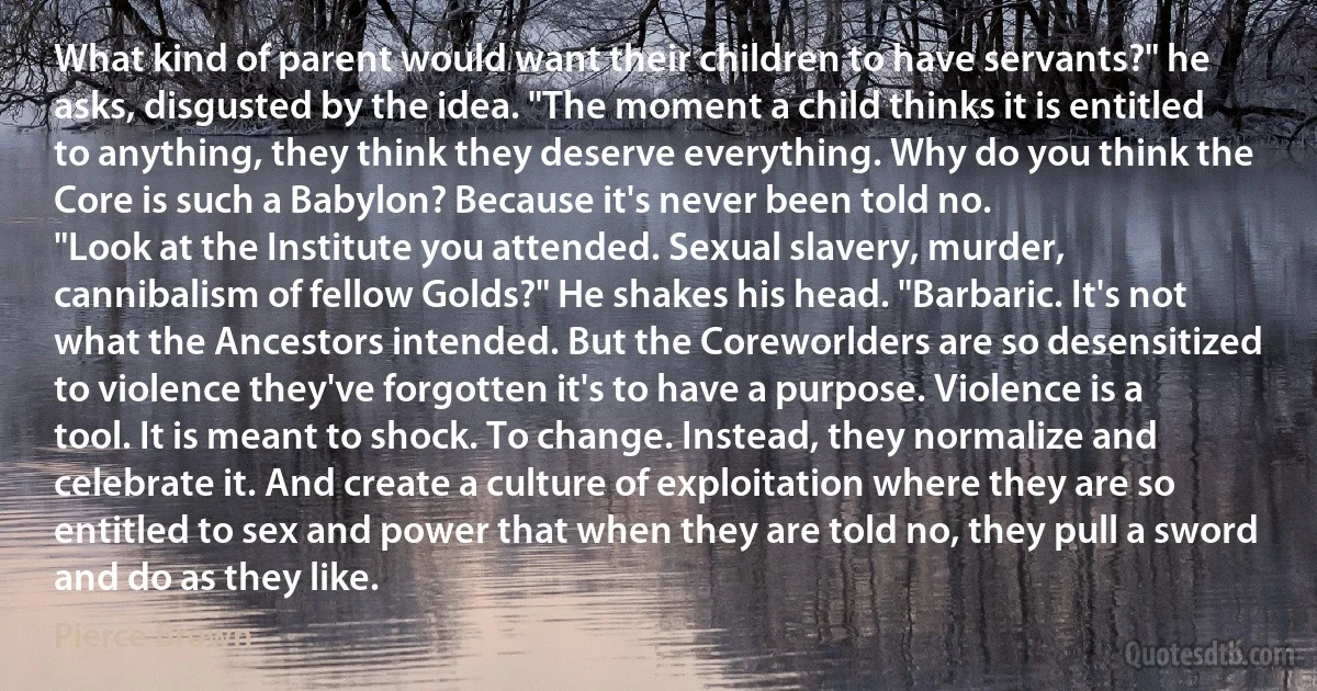 What kind of parent would want their children to have servants?" he asks, disgusted by the idea. "The moment a child thinks it is entitled to anything, they think they deserve everything. Why do you think the Core is such a Babylon? Because it's never been told no.
"Look at the Institute you attended. Sexual slavery, murder, cannibalism of fellow Golds?" He shakes his head. "Barbaric. It's not what the Ancestors intended. But the Coreworlders are so desensitized to violence they've forgotten it's to have a purpose. Violence is a tool. It is meant to shock. To change. Instead, they normalize and celebrate it. And create a culture of exploitation where they are so entitled to sex and power that when they are told no, they pull a sword and do as they like. (Pierce Brown)