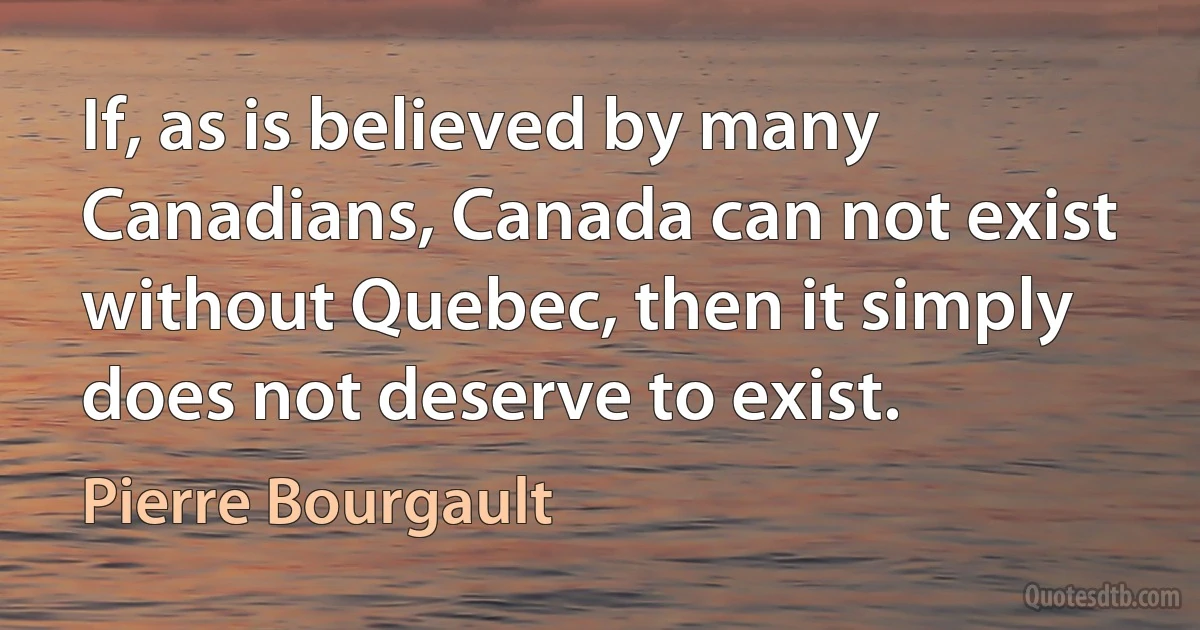 If, as is believed by many Canadians, Canada can not exist without Quebec, then it simply does not deserve to exist. (Pierre Bourgault)