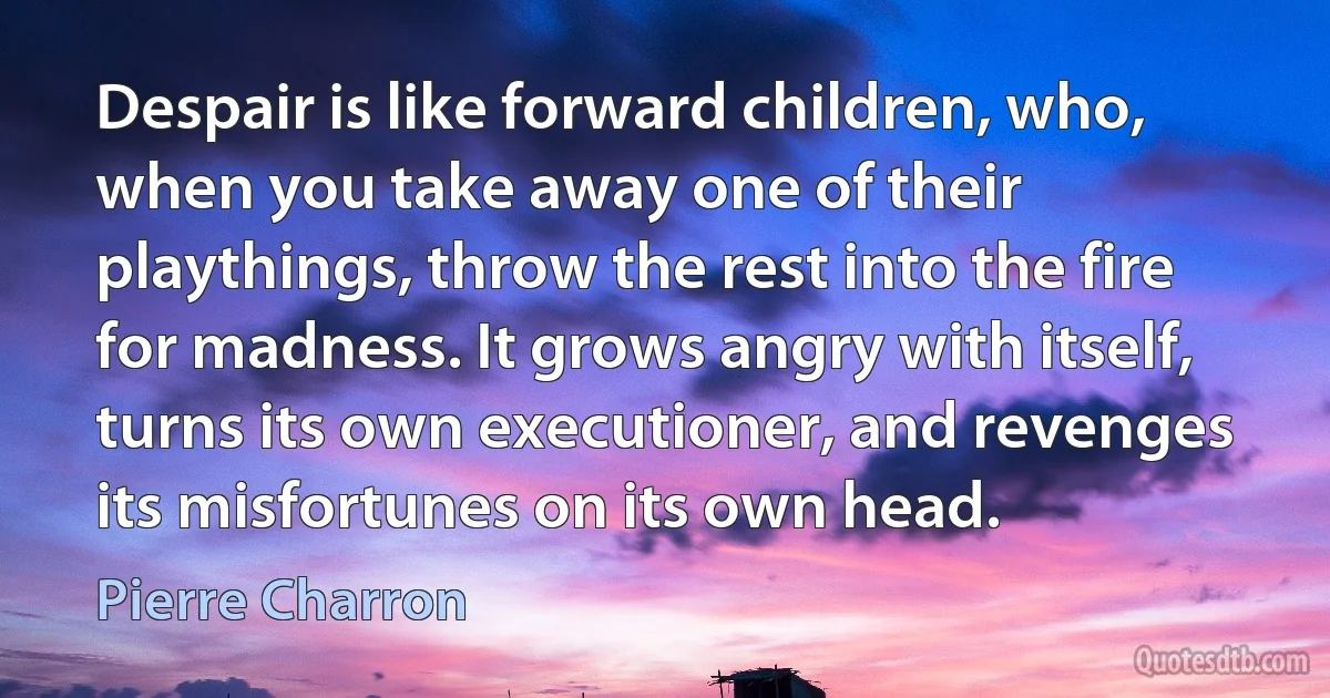 Despair is like forward children, who, when you take away one of their playthings, throw the rest into the fire for madness. It grows angry with itself, turns its own executioner, and revenges its misfortunes on its own head. (Pierre Charron)