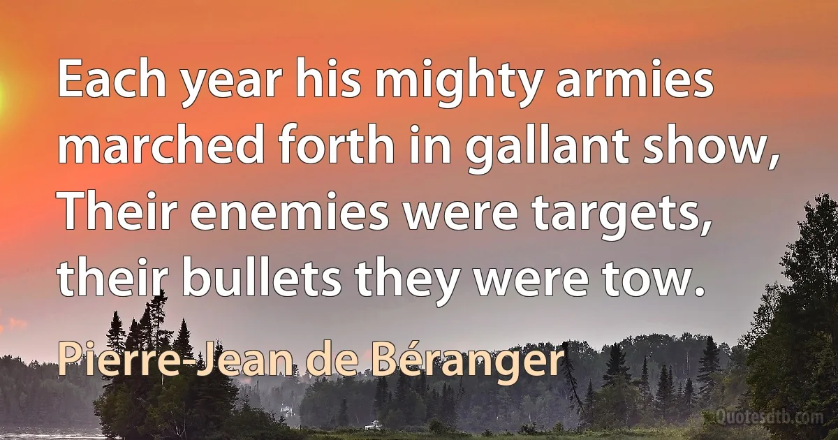 Each year his mighty armies marched forth in gallant show,
Their enemies were targets, their bullets they were tow. (Pierre-Jean de Béranger)