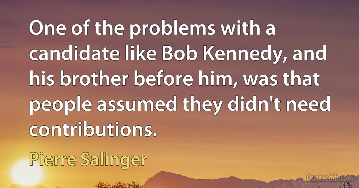 One of the problems with a candidate like Bob Kennedy, and his brother before him, was that people assumed they didn't need contributions. (Pierre Salinger)