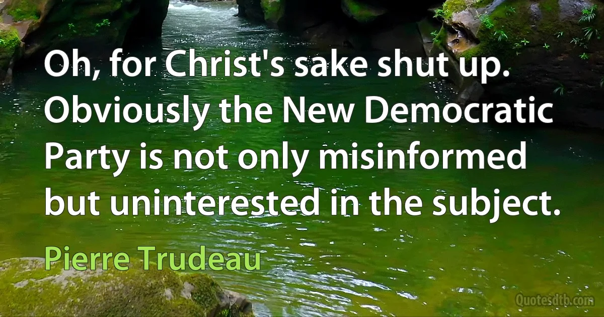 Oh, for Christ's sake shut up. Obviously the New Democratic Party is not only misinformed but uninterested in the subject. (Pierre Trudeau)