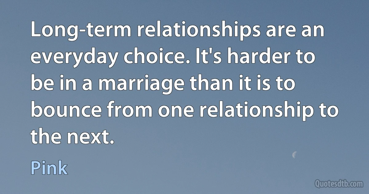 Long-term relationships are an everyday choice. It's harder to be in a marriage than it is to bounce from one relationship to the next. (Pink)