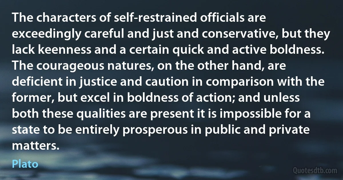 The characters of self-restrained officials are exceedingly careful and just and conservative, but they lack keenness and a certain quick and active boldness. The courageous natures, on the other hand, are deficient in justice and caution in comparison with the former, but excel in boldness of action; and unless both these qualities are present it is impossible for a state to be entirely prosperous in public and private matters. (Plato)