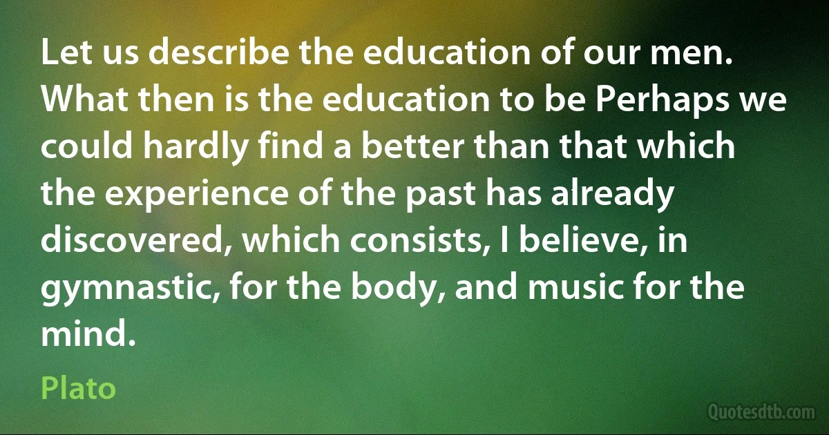 Let us describe the education of our men. What then is the education to be Perhaps we could hardly find a better than that which the experience of the past has already discovered, which consists, I believe, in gymnastic, for the body, and music for the mind. (Plato)