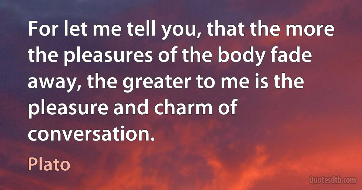 For let me tell you, that the more the pleasures of the body fade away, the greater to me is the pleasure and charm of conversation. (Plato)