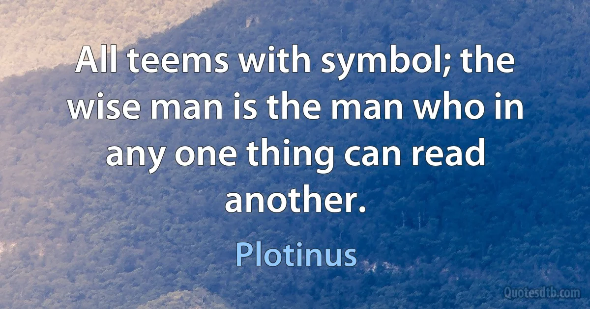 All teems with symbol; the wise man is the man who in any one thing can read another. (Plotinus)