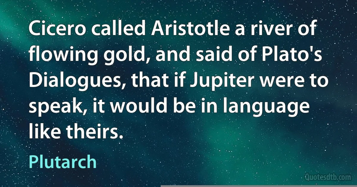 Cicero called Aristotle a river of flowing gold, and said of Plato's Dialogues, that if Jupiter were to speak, it would be in language like theirs. (Plutarch)