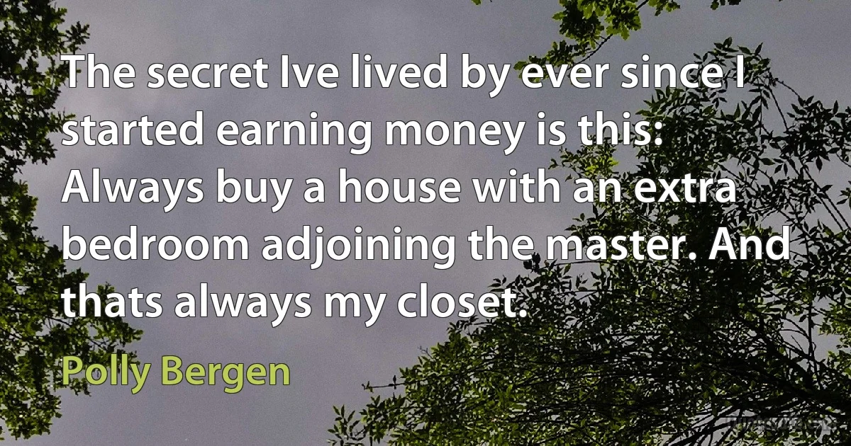 The secret Ive lived by ever since I started earning money is this: Always buy a house with an extra bedroom adjoining the master. And thats always my closet. (Polly Bergen)