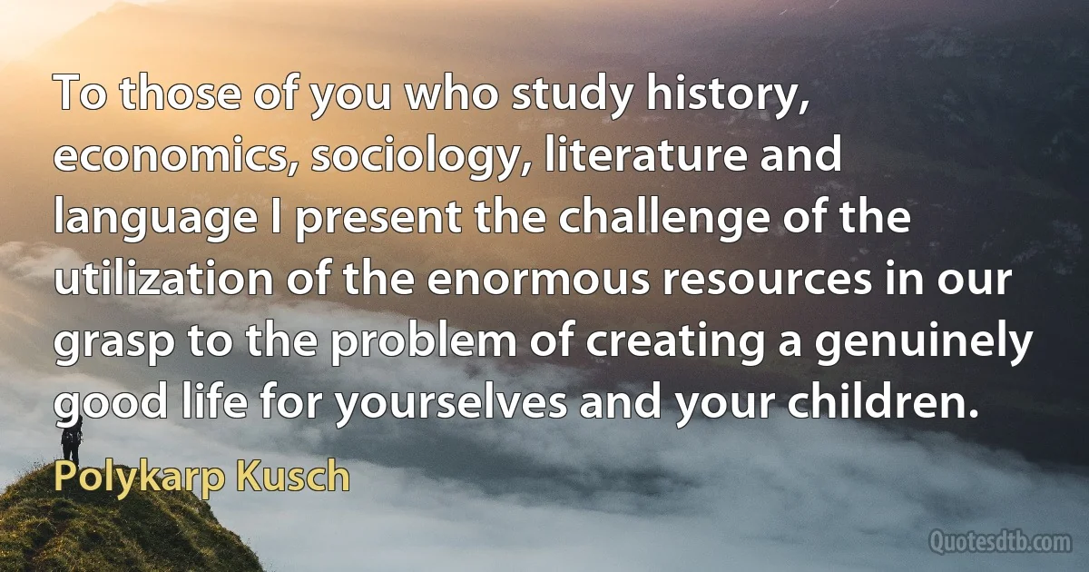 To those of you who study history, economics, sociology, literature and language I present the challenge of the utilization of the enormous resources in our grasp to the problem of creating a genuinely good life for yourselves and your children. (Polykarp Kusch)