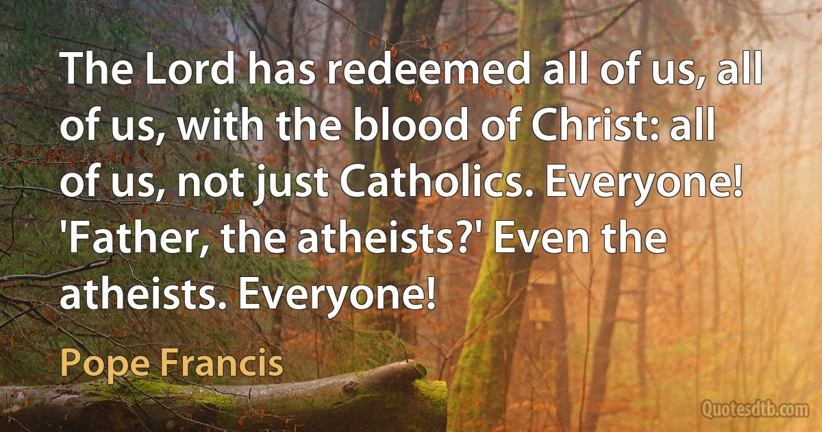 The Lord has redeemed all of us, all of us, with the blood of Christ: all of us, not just Catholics. Everyone! 'Father, the atheists?' Even the atheists. Everyone! (Pope Francis)