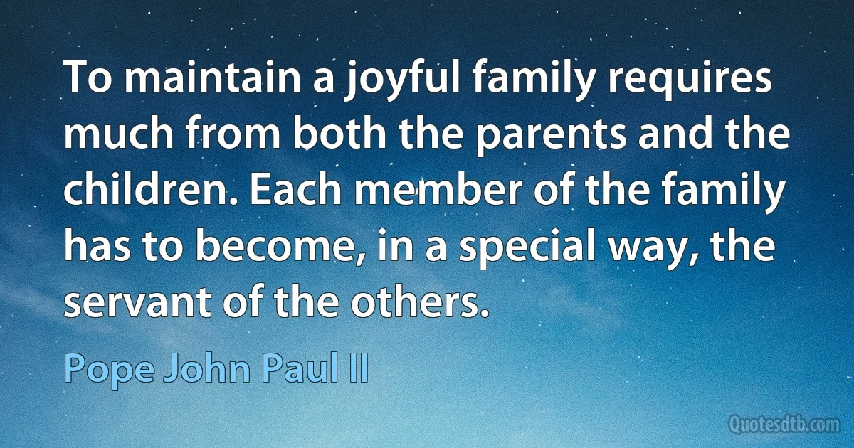 To maintain a joyful family requires much from both the parents and the children. Each member of the family has to become, in a special way, the servant of the others. (Pope John Paul II)