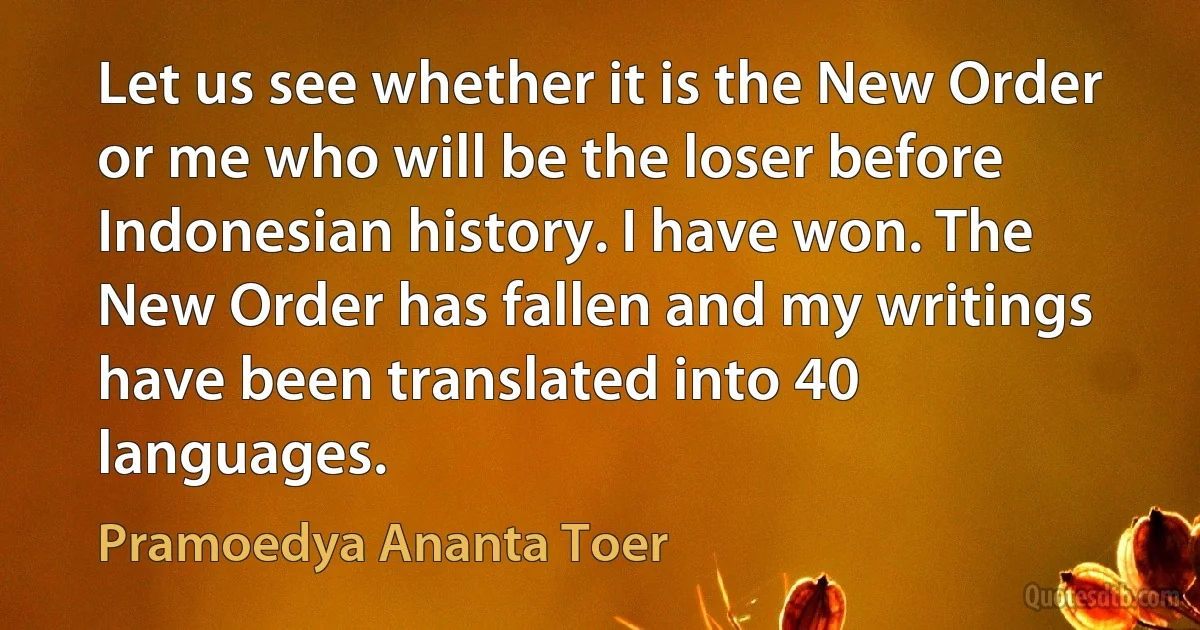 Let us see whether it is the New Order or me who will be the loser before Indonesian history. I have won. The New Order has fallen and my writings have been translated into 40 languages. (Pramoedya Ananta Toer)