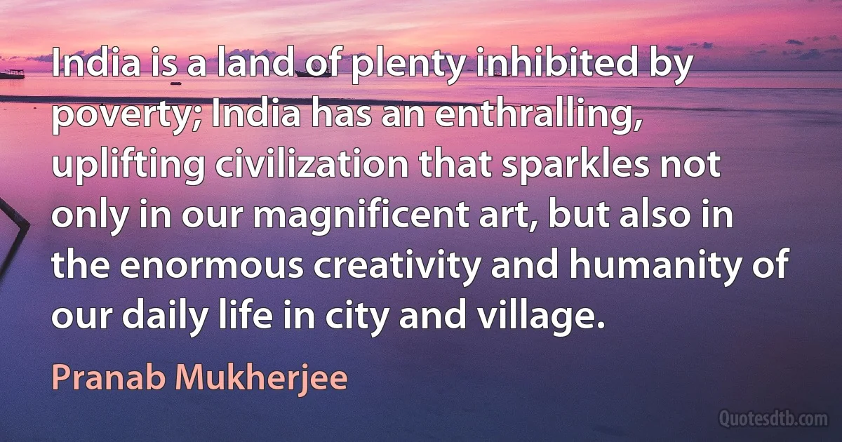 India is a land of plenty inhibited by poverty; India has an enthralling, uplifting civilization that sparkles not only in our magnificent art, but also in the enormous creativity and humanity of our daily life in city and village. (Pranab Mukherjee)