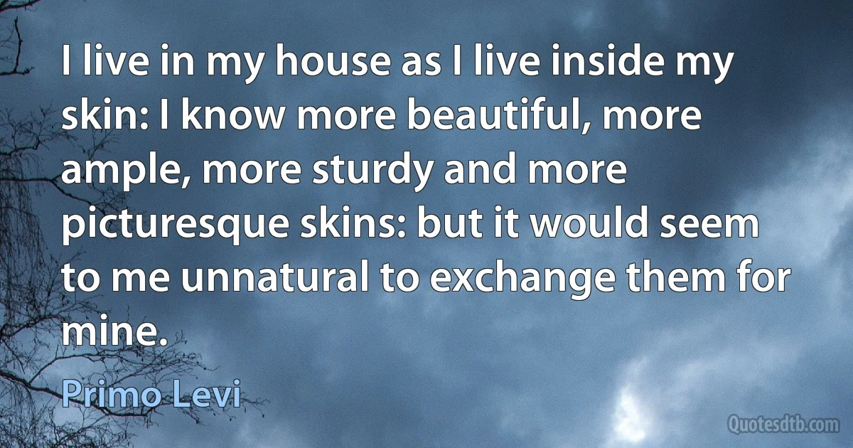 I live in my house as I live inside my skin: I know more beautiful, more ample, more sturdy and more picturesque skins: but it would seem to me unnatural to exchange them for mine. (Primo Levi)