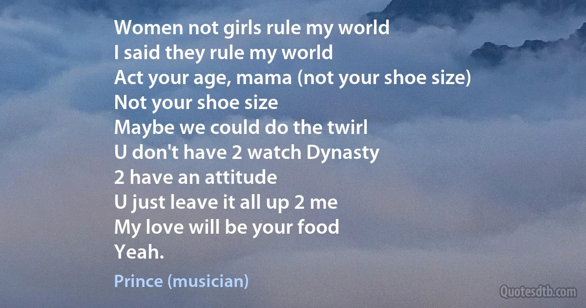 Women not girls rule my world
I said they rule my world
Act your age, mama (not your shoe size)
Not your shoe size
Maybe we could do the twirl
U don't have 2 watch Dynasty
2 have an attitude
U just leave it all up 2 me
My love will be your food
Yeah. (Prince (musician))