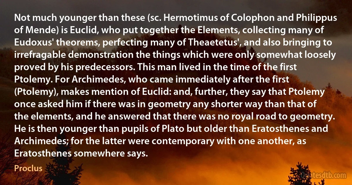 Not much younger than these (sc. Hermotimus of Colophon and Philippus of Mende) is Euclid, who put together the Elements, collecting many of Eudoxus' theorems, perfecting many of Theaetetus', and also bringing to irrefragable demonstration the things which were only somewhat loosely proved by his predecessors. This man lived in the time of the first Ptolemy. For Archimedes, who came immediately after the first (Ptolemy), makes mention of Euclid: and, further, they say that Ptolemy once asked him if there was in geometry any shorter way than that of the elements, and he answered that there was no royal road to geometry. He is then younger than pupils of Plato but older than Eratosthenes and Archimedes; for the latter were contemporary with one another, as Eratosthenes somewhere says. (Proclus)