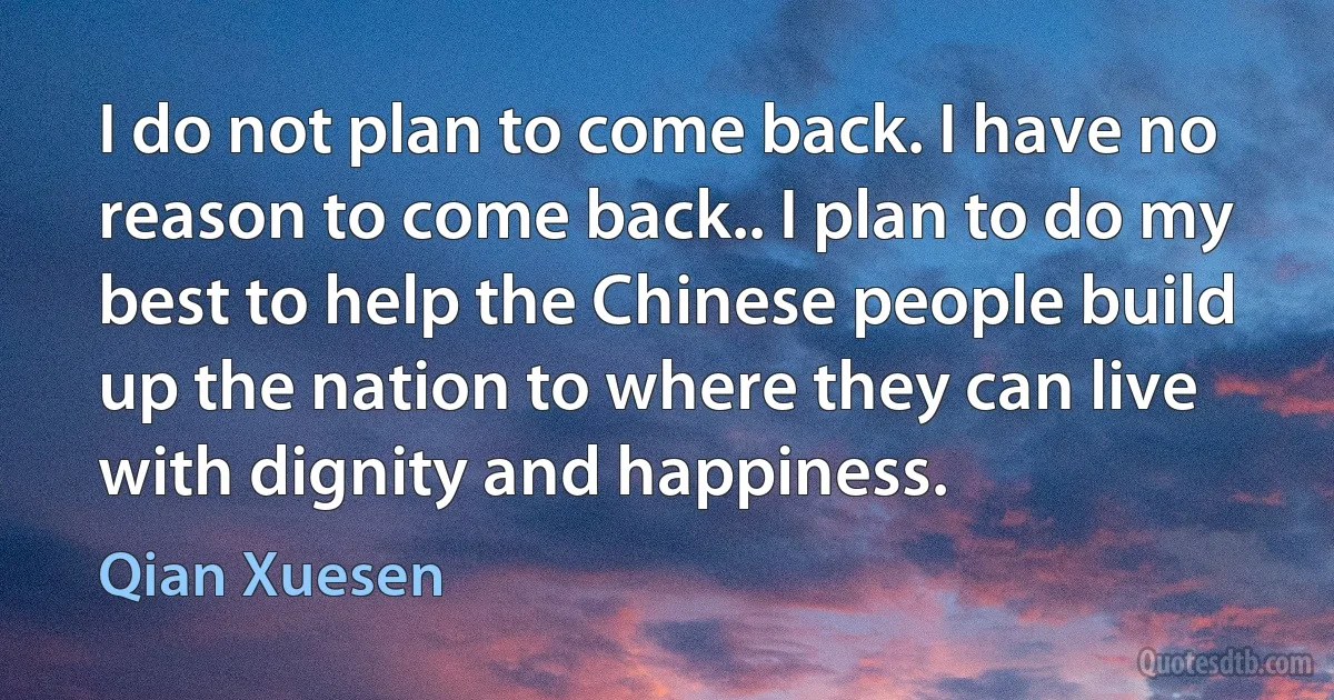 I do not plan to come back. I have no reason to come back.. I plan to do my best to help the Chinese people build up the nation to where they can live with dignity and happiness. (Qian Xuesen)