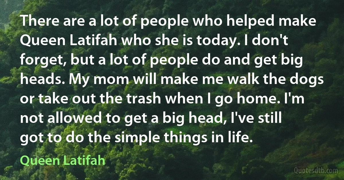 There are a lot of people who helped make Queen Latifah who she is today. I don't forget, but a lot of people do and get big heads. My mom will make me walk the dogs or take out the trash when I go home. I'm not allowed to get a big head, I've still got to do the simple things in life. (Queen Latifah)