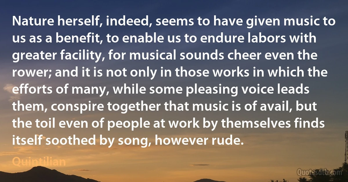 Nature herself, indeed, seems to have given music to us as a benefit, to enable us to endure labors with greater facility, for musical sounds cheer even the rower; and it is not only in those works in which the efforts of many, while some pleasing voice leads them, conspire together that music is of avail, but the toil even of people at work by themselves finds itself soothed by song, however rude. (Quintilian)