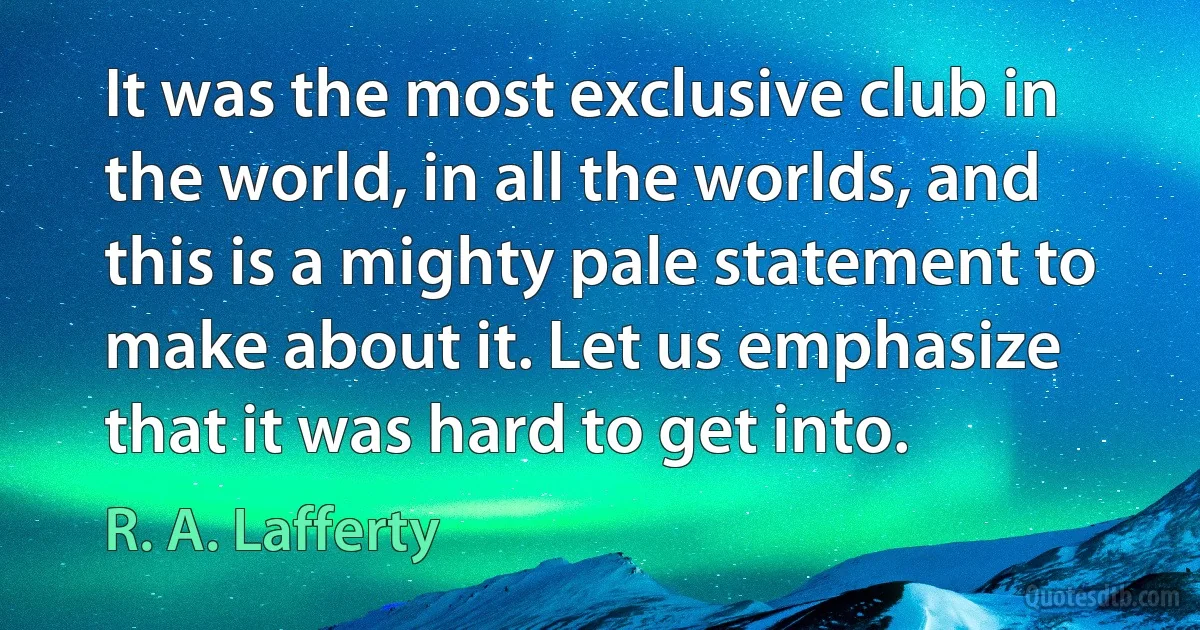 It was the most exclusive club in the world, in all the worlds, and this is a mighty pale statement to make about it. Let us emphasize that it was hard to get into. (R. A. Lafferty)