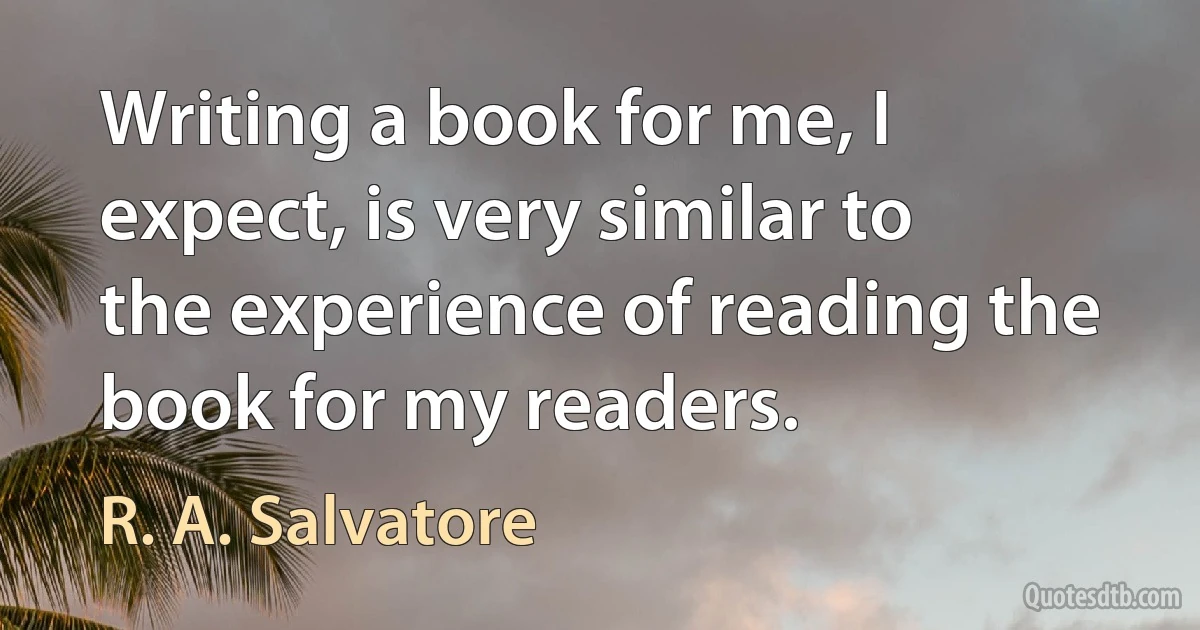 Writing a book for me, I expect, is very similar to the experience of reading the book for my readers. (R. A. Salvatore)