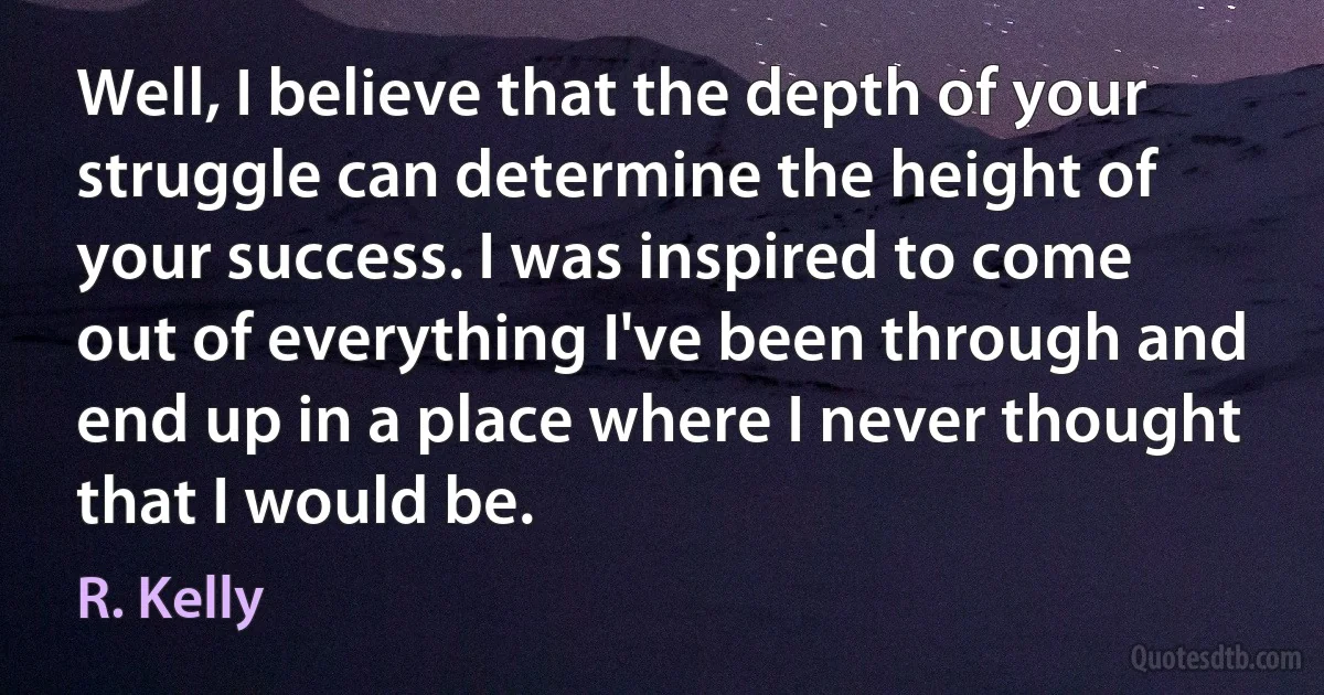 Well, I believe that the depth of your struggle can determine the height of your success. I was inspired to come out of everything I've been through and end up in a place where I never thought that I would be. (R. Kelly)