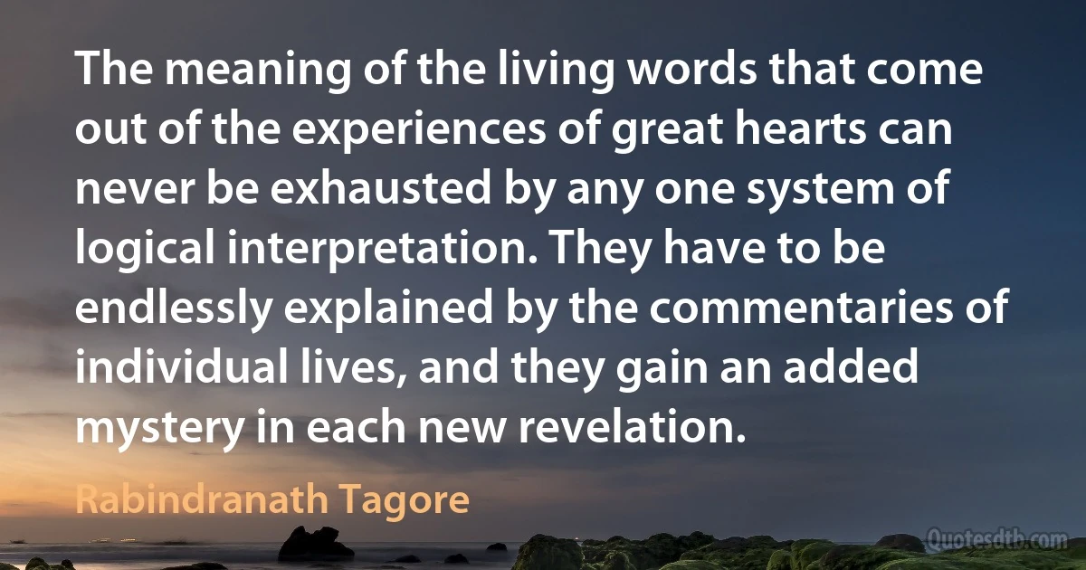 The meaning of the living words that come out of the experiences of great hearts can never be exhausted by any one system of logical interpretation. They have to be endlessly explained by the commentaries of individual lives, and they gain an added mystery in each new revelation. (Rabindranath Tagore)