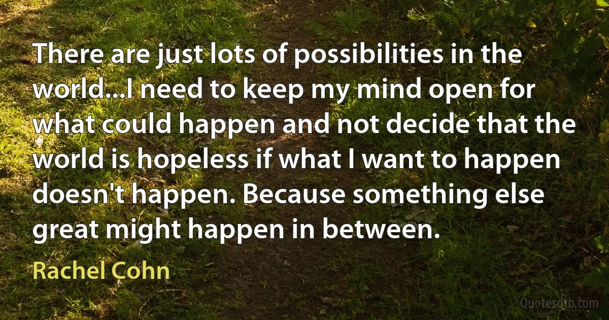 There are just lots of possibilities in the world...I need to keep my mind open for what could happen and not decide that the world is hopeless if what I want to happen doesn't happen. Because something else great might happen in between. (Rachel Cohn)