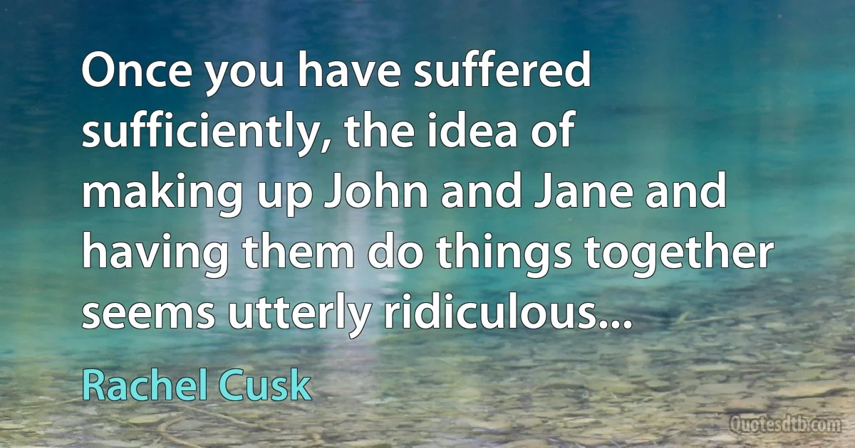 Once you have suffered sufficiently, the idea of making up John and Jane and having them do things together seems utterly ridiculous... (Rachel Cusk)