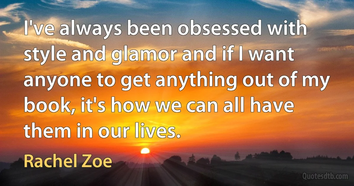 I've always been obsessed with style and glamor and if I want anyone to get anything out of my book, it's how we can all have them in our lives. (Rachel Zoe)