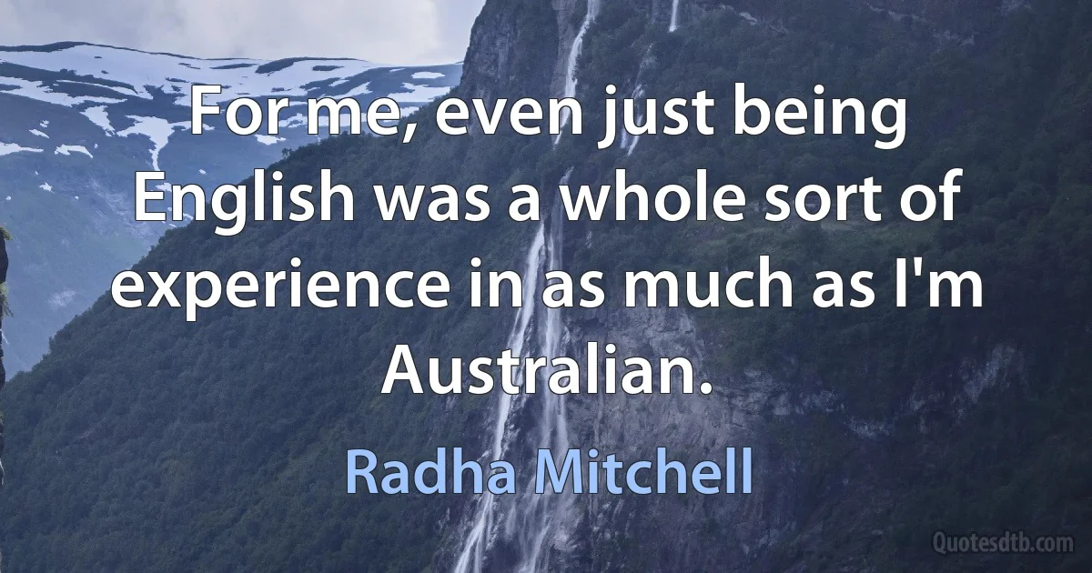 For me, even just being English was a whole sort of experience in as much as I'm Australian. (Radha Mitchell)