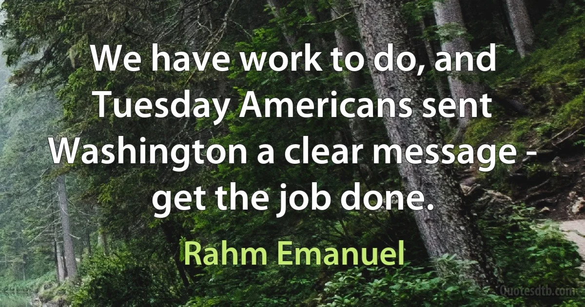 We have work to do, and Tuesday Americans sent Washington a clear message - get the job done. (Rahm Emanuel)