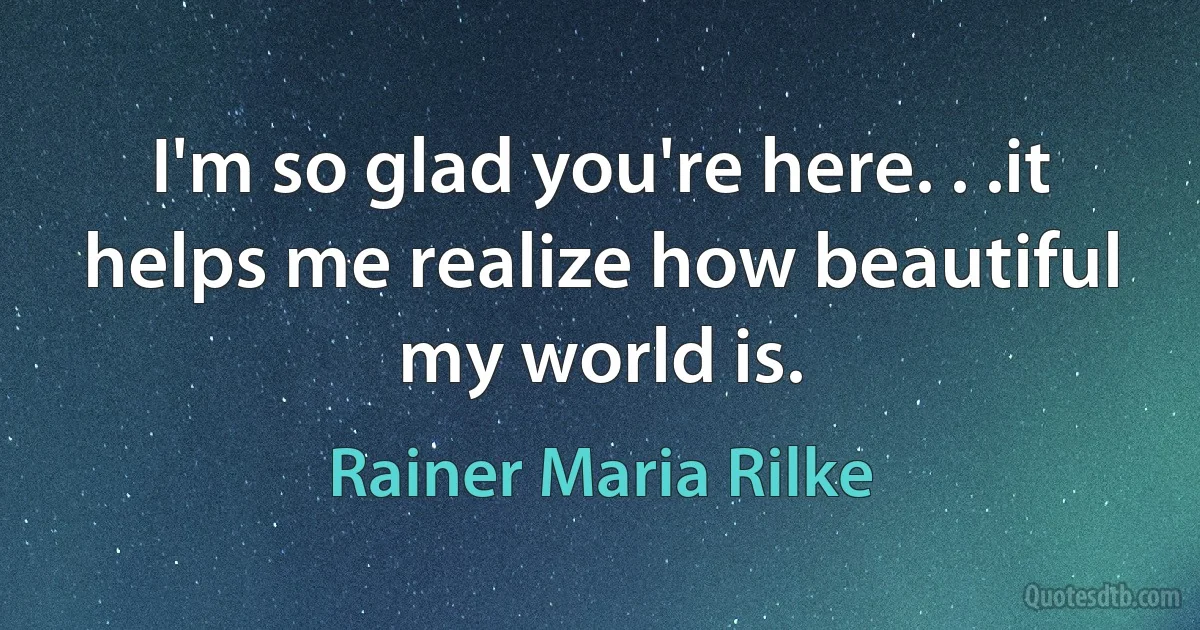 I'm so glad you're here. . .it helps me realize how beautiful my world is. (Rainer Maria Rilke)