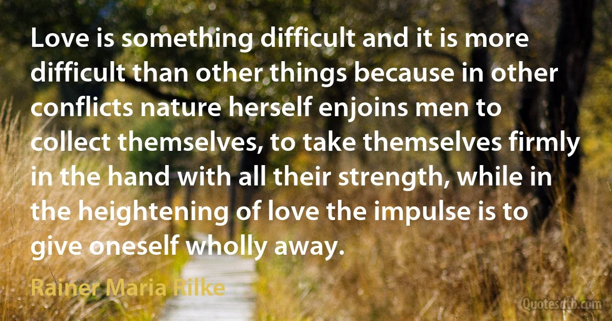 Love is something difficult and it is more difficult than other things because in other conflicts nature herself enjoins men to collect themselves, to take themselves firmly in the hand with all their strength, while in the heightening of love the impulse is to give oneself wholly away. (Rainer Maria Rilke)