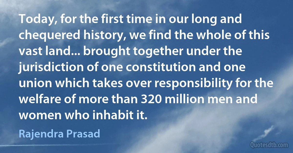 Today, for the first time in our long and chequered history, we find the whole of this vast land... brought together under the jurisdiction of one constitution and one union which takes over responsibility for the welfare of more than 320 million men and women who inhabit it. (Rajendra Prasad)