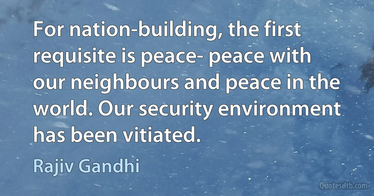 For nation-building, the first requisite is peace- peace with our neighbours and peace in the world. Our security environment has been vitiated. (Rajiv Gandhi)