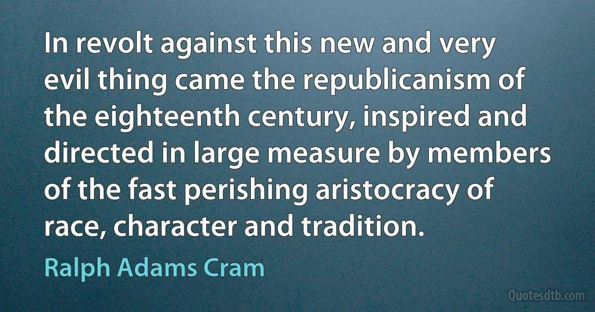 In revolt against this new and very evil thing came the republicanism of the eighteenth century, inspired and directed in large measure by members of the fast perishing aristocracy of race, character and tradition. (Ralph Adams Cram)