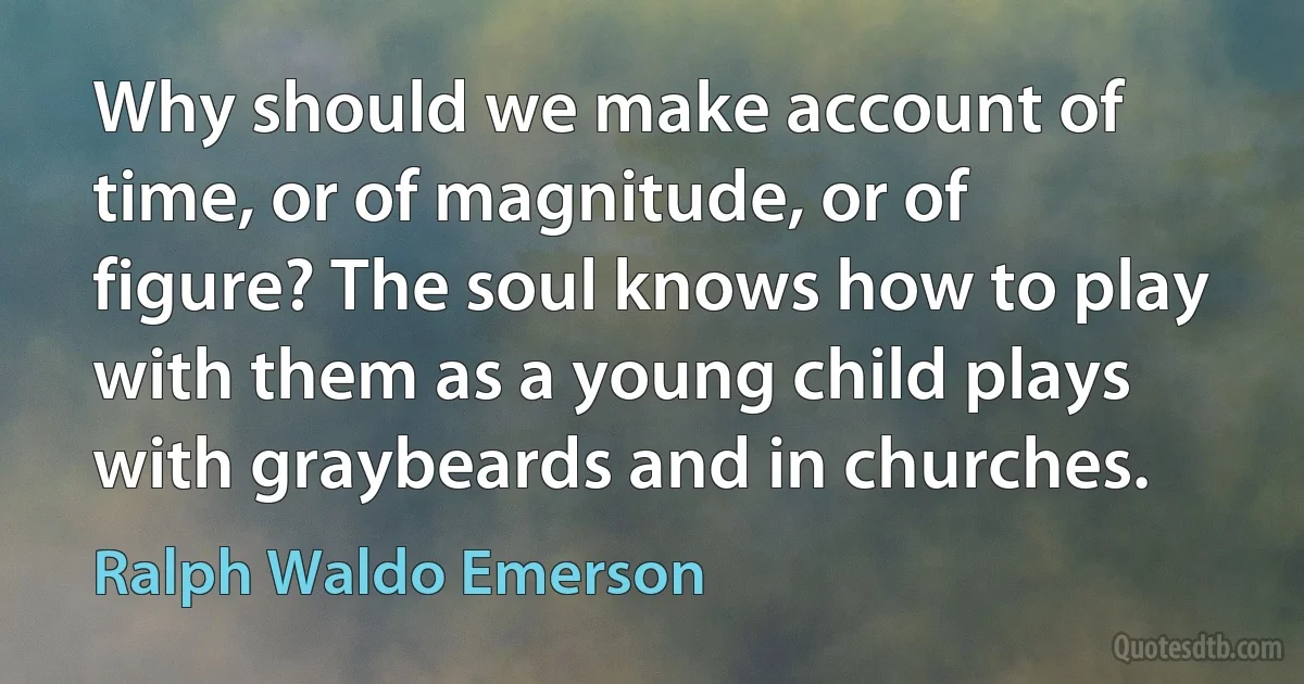 Why should we make account of time, or of magnitude, or of figure? The soul knows how to play with them as a young child plays with graybeards and in churches. (Ralph Waldo Emerson)