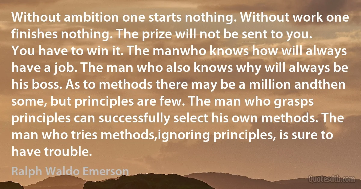 Without ambition one starts nothing. Without work one finishes nothing. The prize will not be sent to you. You have to win it. The manwho knows how will always have a job. The man who also knows why will always be his boss. As to methods there may be a million andthen some, but principles are few. The man who grasps principles can successfully select his own methods. The man who tries methods,ignoring principles, is sure to have trouble. (Ralph Waldo Emerson)